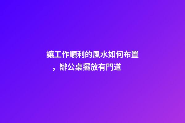 讓工作順利的風水如何布置，辦公桌擺放有門道
